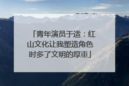 青年演员于适：红山文化让我塑造角色时多了文明的厚重