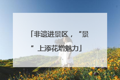 非遗进景区，“景”上添花增魅力