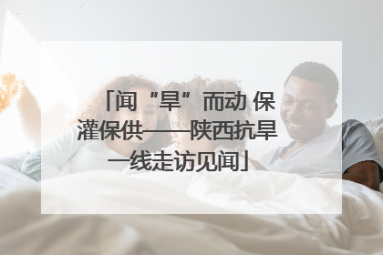 闻“旱”而动 保灌保供——陕西抗旱一线走访见闻