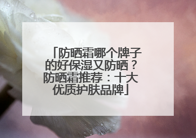 防晒霜哪个牌子的好保湿又防晒？防晒霜推荐：十大优质护肤品牌