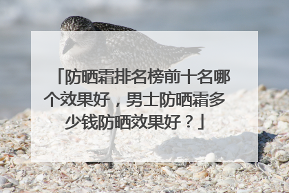 防晒霜排名榜前十名哪个效果好，男士防晒霜多少钱防晒效果好？