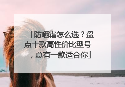 防晒霜怎么选？盘点十款高性价比型号，总有一款适合你