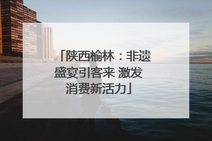 陕西榆林：非遗盛宴引客来 激发消费新活力