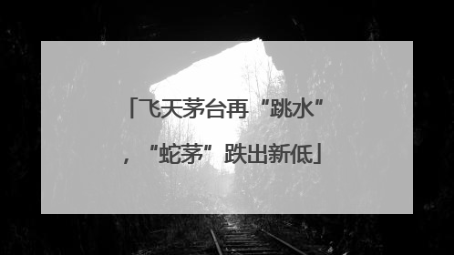飞天茅台再“跳水”，“蛇茅”跌出新低