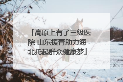 高原上有了三级医院 山东援青助力海北托起群众健康梦