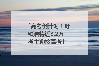 高考倒计时！呼和浩特近3.2万考生迎接高考