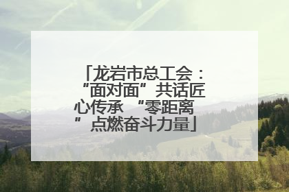 龙岩市总工会：“面对面”共话匠心传承 “零距离”点燃奋斗力量