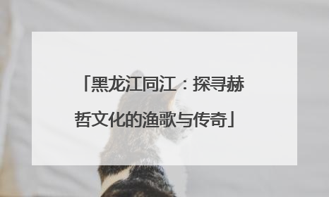 黑龙江同江：探寻赫哲文化的渔歌与传奇