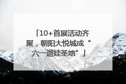 10+首展活动齐聚，朝阳大悦城成“六一遛娃圣地”