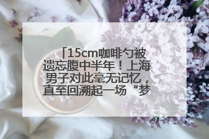 15cm咖啡勺被遗忘腹中半年！上海男子对此毫无记忆，直至回溯起一场“梦境”般的经历