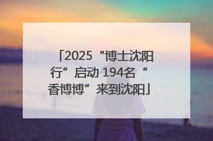 2025“博士沈阳行”启动 194名“香博博”来到沈阳