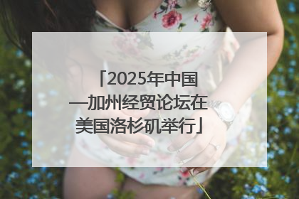 2025年中国—加州经贸论坛在美国洛杉矶举行