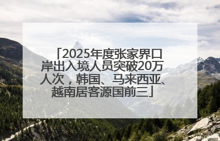 2025年度张家界口岸出入境人员突破20万人次，韩国、马来西亚、越南居客源国前三