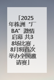 2025年株洲“厂BA”激情启幕 共38场比赛，8月将首次举办全国邀请赛