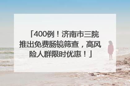 400例！济南市三院推出免费肠镜筛查，高风险人群限时优惠！