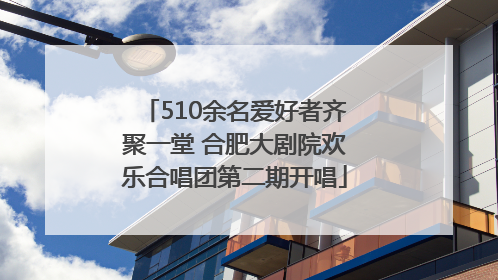 510余名爱好者齐聚一堂 合肥大剧院欢乐合唱团第二期开唱