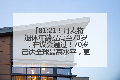 81:21！丹麦将退休年龄提高至70岁，在议会通过！70岁已达全球最高水平，更多国家或将逐步跟进