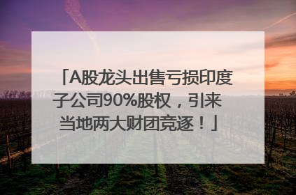A股龙头出售亏损印度子公司90%股权，引来当地两大财团竞逐！
